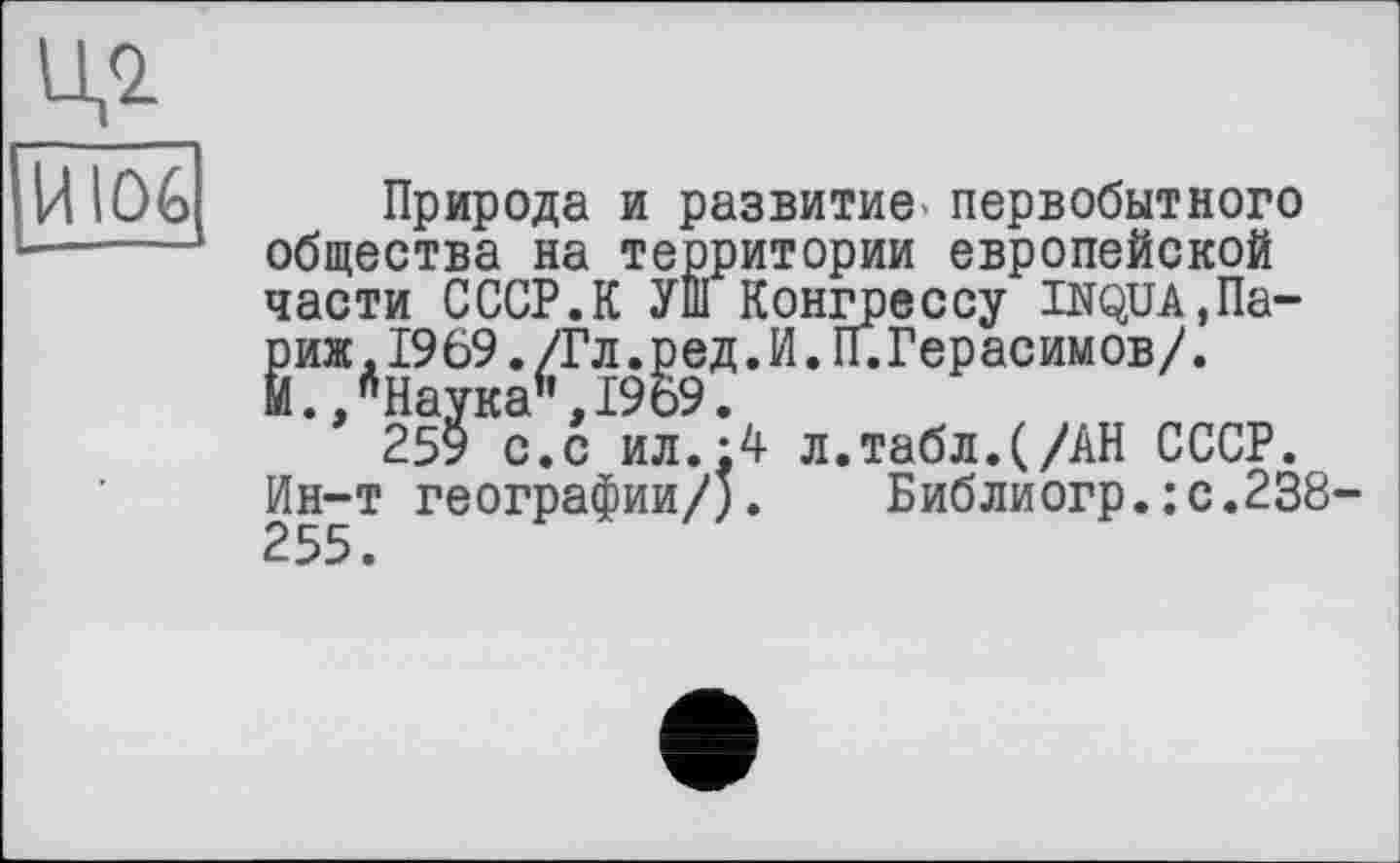 ﻿И \C)G
Природа и развитие, первобытного общества на территории европейской части СССР.К УШ Конгрессу шда.Па-Ёиж,1969./Гл.ред.И.П.Герасимов/.
./Наука6,1969.
259 с.с ил.:4 л.табл.(/АН СССР. Ин-т географии/). Библиогр.:с.238 255.